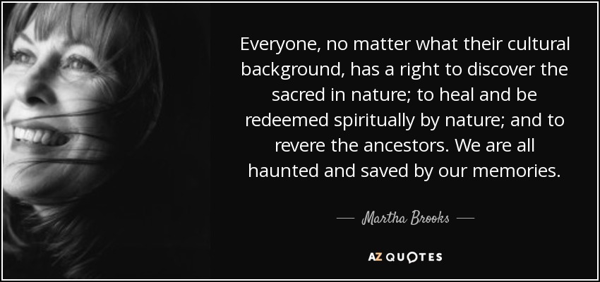 Everyone, no matter what their cultural background, has a right to discover the sacred in nature; to heal and be redeemed spiritually by nature; and to revere the ancestors. We are all haunted and saved by our memories. - Martha Brooks