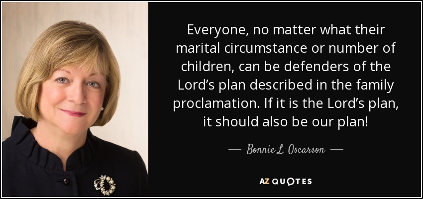 Everyone, no matter what their marital circumstance or number of children, can be defenders of the Lord’s plan described in the family proclamation. If it is the Lord’s plan, it should also be our plan! - Bonnie L. Oscarson