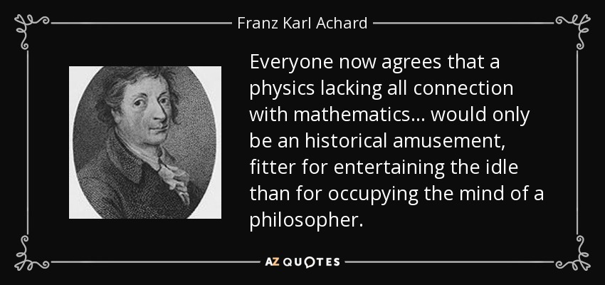 Everyone now agrees that a physics lacking all connection with mathematics ... would only be an historical amusement, fitter for entertaining the idle than for occupying the mind of a philosopher. - Franz Karl Achard