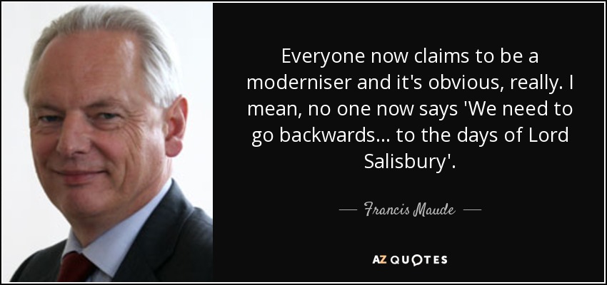 Everyone now claims to be a moderniser and it's obvious, really. I mean, no one now says 'We need to go backwards... to the days of Lord Salisbury'. - Francis Maude