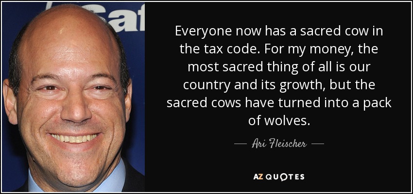 Everyone now has a sacred cow in the tax code. For my money, the most sacred thing of all is our country and its growth, but the sacred cows have turned into a pack of wolves. - Ari Fleischer