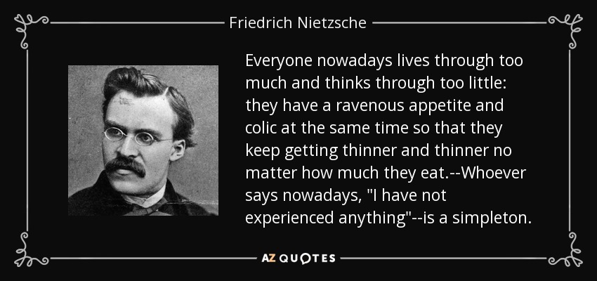 Everyone nowadays lives through too much and thinks through too little: they have a ravenous appetite and colic at the same time so that they keep getting thinner and thinner no matter how much they eat.--Whoever says nowadays, 