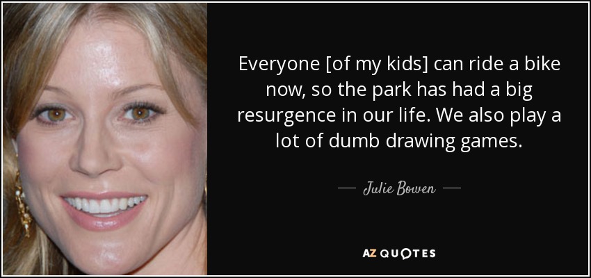 Everyone [of my kids] can ride a bike now, so the park has had a big resurgence in our life. We also play a lot of dumb drawing games. - Julie Bowen