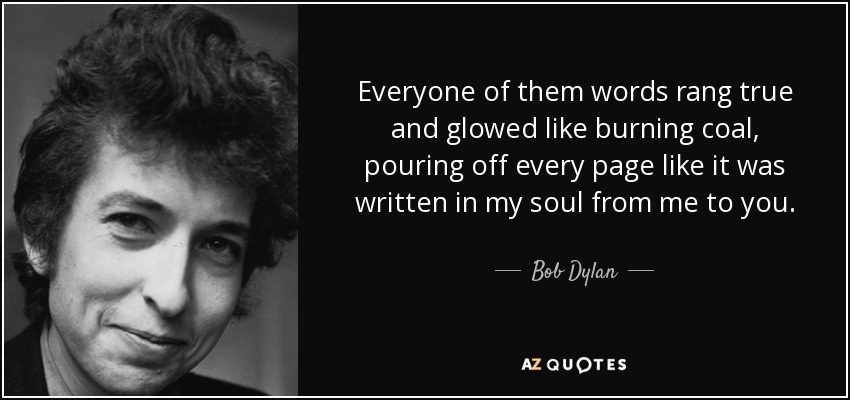 Everyone of them words rang true and glowed like burning coal, pouring off every page like it was written in my soul from me to you. - Bob Dylan
