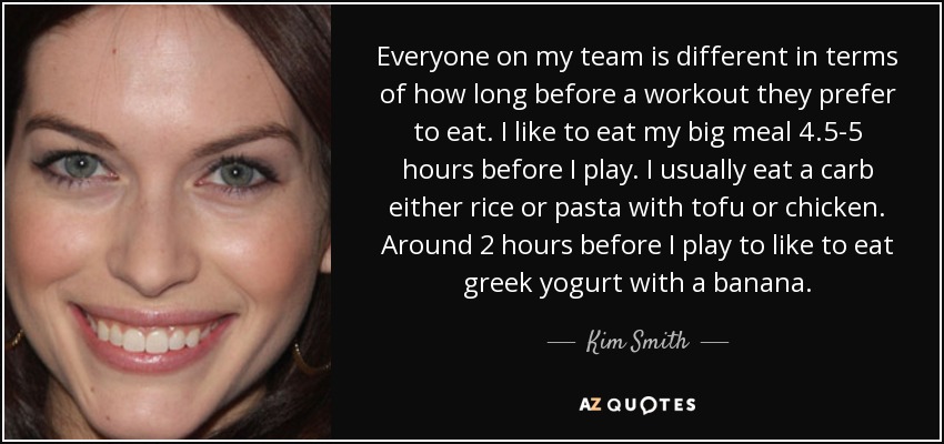 Everyone on my team is different in terms of how long before a workout they prefer to eat. I like to eat my big meal 4.5-5 hours before I play. I usually eat a carb either rice or pasta with tofu or chicken. Around 2 hours before I play to like to eat greek yogurt with a banana. - Kim Smith