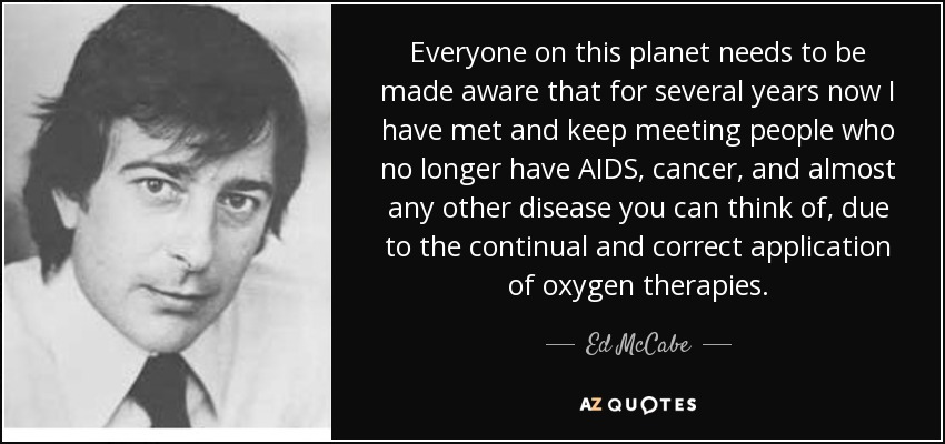 Everyone on this planet needs to be made aware that for several years now I have met and keep meeting people who no longer have AIDS, cancer, and almost any other disease you can think of, due to the continual and correct application of oxygen therapies. - Ed McCabe