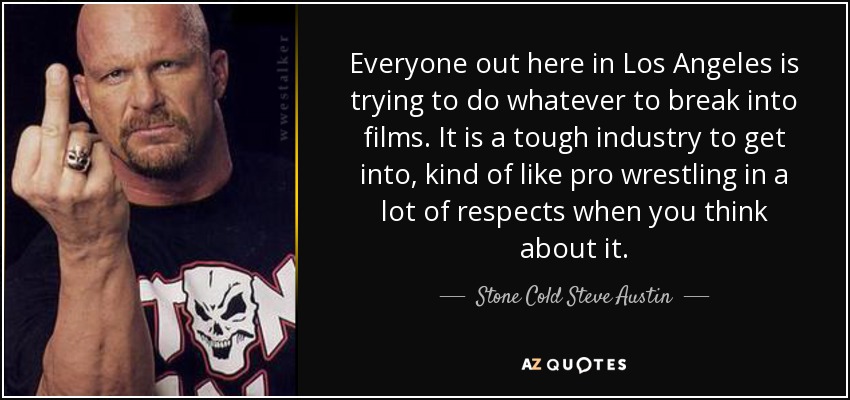 Everyone out here in Los Angeles is trying to do whatever to break into films. It is a tough industry to get into, kind of like pro wrestling in a lot of respects when you think about it. - Stone Cold Steve Austin