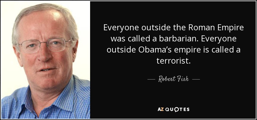 Everyone outside the Roman Empire was called a barbarian. Everyone outside Obama’s empire is called a terrorist. - Robert Fisk