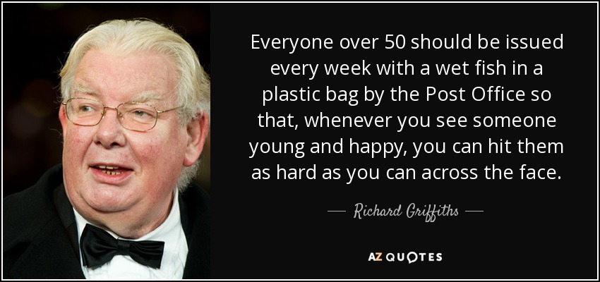 Everyone over 50 should be issued every week with a wet fish in a plastic bag by the Post Office so that, whenever you see someone young and happy, you can hit them as hard as you can across the face. - Richard Griffiths