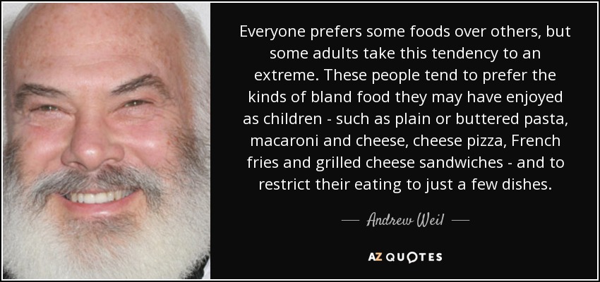 Everyone prefers some foods over others, but some adults take this tendency to an extreme. These people tend to prefer the kinds of bland food they may have enjoyed as children - such as plain or buttered pasta, macaroni and cheese, cheese pizza, French fries and grilled cheese sandwiches - and to restrict their eating to just a few dishes. - Andrew Weil