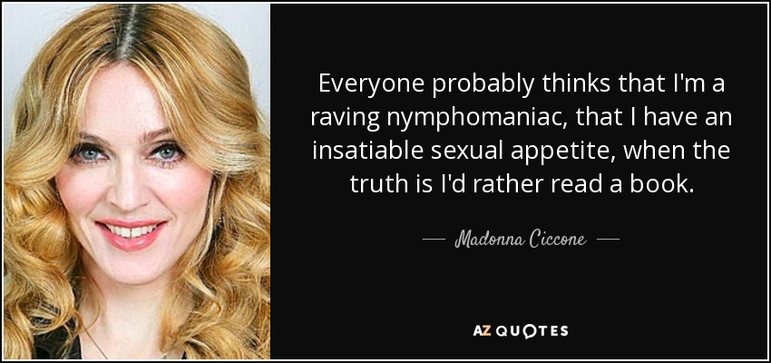 Everyone probably thinks that I'm a raving nymphomaniac, that I have an insatiable sexual appetite, when the truth is I'd rather read a book. - Madonna Ciccone