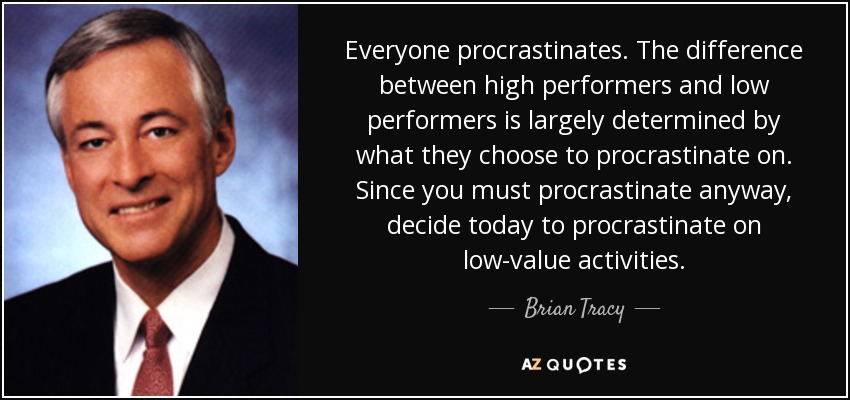 Everyone procrastinates. The difference between high performers and low performers is largely determined by what they choose to procrastinate on. Since you must procrastinate anyway, decide today to procrastinate on low-value activities. - Brian Tracy