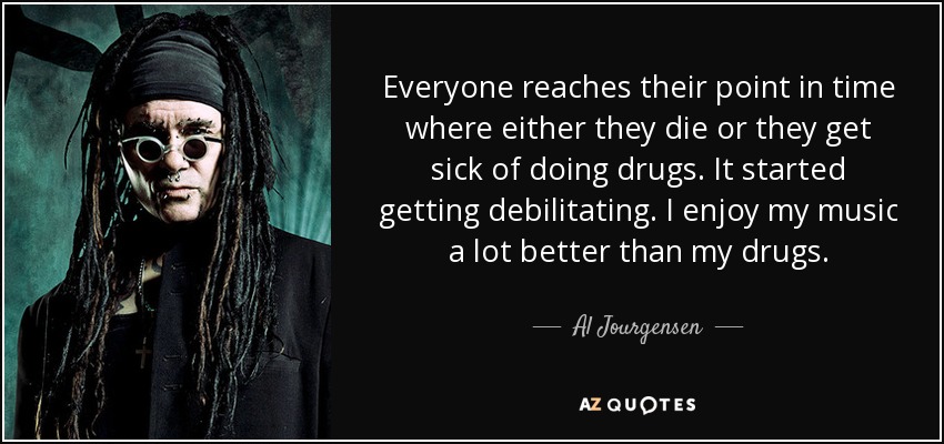 Everyone reaches their point in time where either they die or they get sick of doing drugs. It started getting debilitating. I enjoy my music a lot better than my drugs. - Al Jourgensen