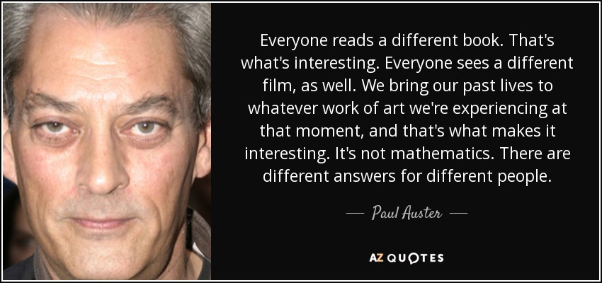 Everyone reads a different book. That's what's interesting. Everyone sees a different film, as well. We bring our past lives to whatever work of art we're experiencing at that moment, and that's what makes it interesting. It's not mathematics. There are different answers for different people. - Paul Auster