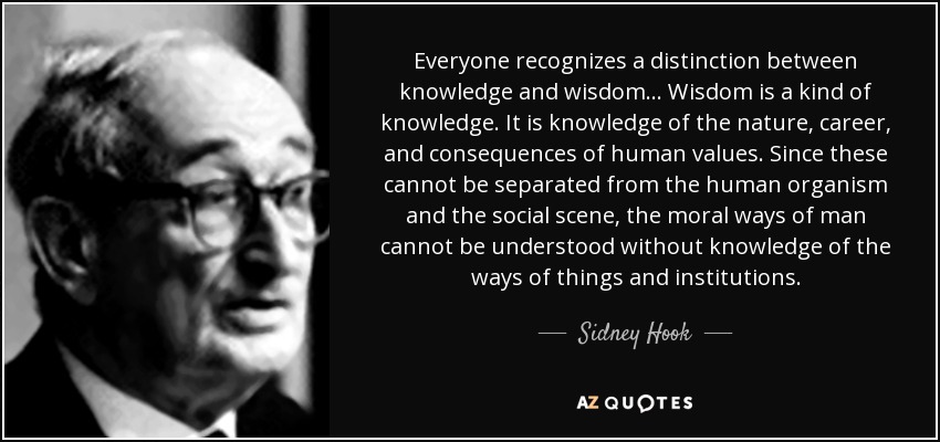 Everyone recognizes a distinction between knowledge and wisdom. . . Wisdom is a kind of knowledge. It is knowledge of the nature, career, and consequences of human values. Since these cannot be separated from the human organism and the social scene, the moral ways of man cannot be understood without knowledge of the ways of things and institutions. - Sidney Hook