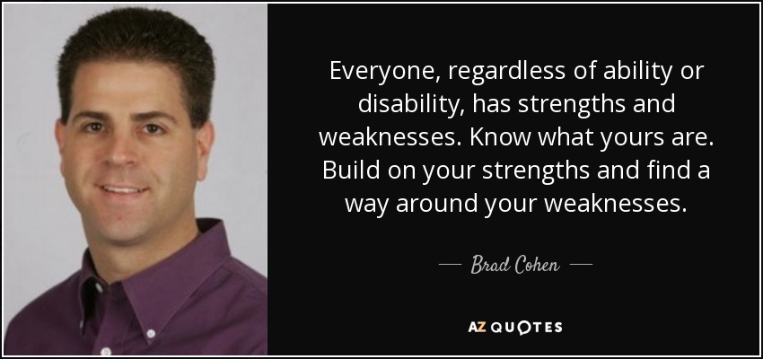 Everyone, regardless of ability or disability, has strengths and weaknesses. Know what yours are. Build on your strengths and find a way around your weaknesses. - Brad Cohen
