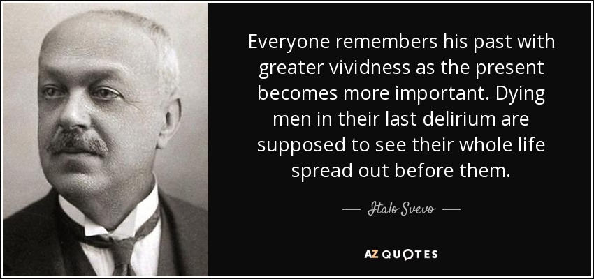 Everyone remembers his past with greater vividness as the present becomes more important. Dying men in their last delirium are supposed to see their whole life spread out before them. - Italo Svevo