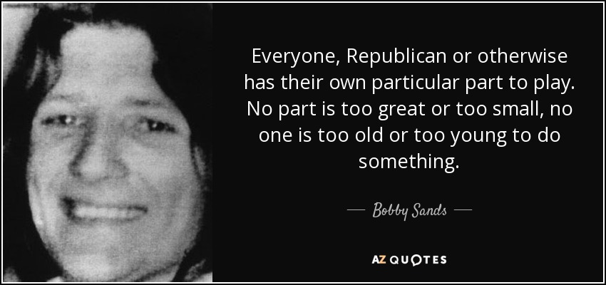 Everyone, Republican or otherwise has their own particular part to play. No part is too great or too small, no one is too old or too young to do something. - Bobby Sands