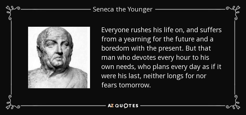 Everyone rushes his life on, and suffers from a yearning for the future and a boredom with the present. But that man who devotes every hour to his own needs, who plans every day as if it were his last, neither longs for nor fears tomorrow. - Seneca the Younger
