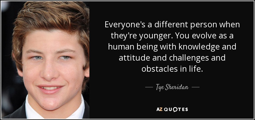 Everyone's a different person when they're younger. You evolve as a human being with knowledge and attitude and challenges and obstacles in life. - Tye Sheridan