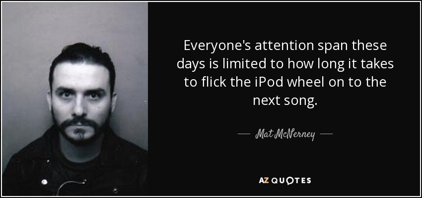 Everyone's attention span these days is limited to how long it takes to flick the iPod wheel on to the next song. - Mat McNerney