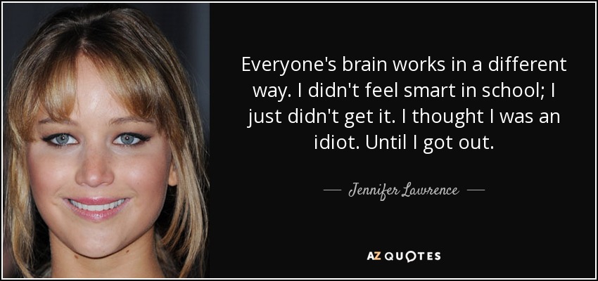 Everyone's brain works in a different way. I didn't feel smart in school; I just didn't get it. I thought I was an idiot. Until I got out. - Jennifer Lawrence