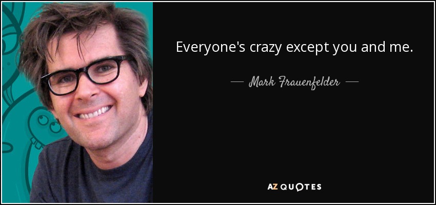 Everyone's crazy except you and me. - Mark Frauenfelder