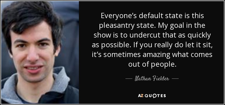Everyone’s default state is this pleasantry state. My goal in the show is to undercut that as quickly as possible. If you really do let it sit, it’s sometimes amazing what comes out of people. - Nathan Fielder