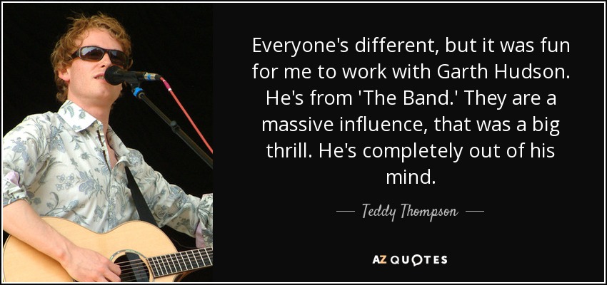 Everyone's different, but it was fun for me to work with Garth Hudson. He's from 'The Band.' They are a massive influence, that was a big thrill. He's completely out of his mind. - Teddy Thompson