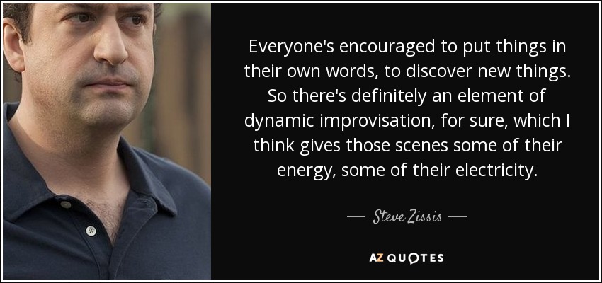 Everyone's encouraged to put things in their own words, to discover new things. So there's definitely an element of dynamic improvisation, for sure, which I think gives those scenes some of their energy, some of their electricity. - Steve Zissis