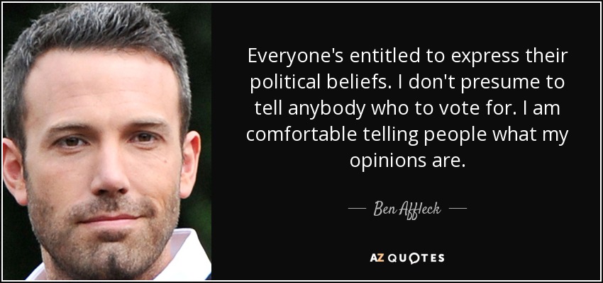 Everyone's entitled to express their political beliefs. I don't presume to tell anybody who to vote for. I am comfortable telling people what my opinions are. - Ben Affleck