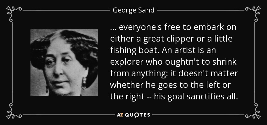 ... everyone's free to embark on either a great clipper or a little fishing boat. An artist is an explorer who oughtn't to shrink from anything: it doesn't matter whether he goes to the left or the right -- his goal sanctifies all. - George Sand