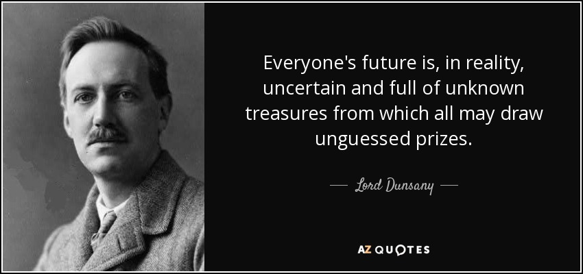 Everyone's future is, in reality, uncertain and full of unknown treasures from which all may draw unguessed prizes. - Lord Dunsany