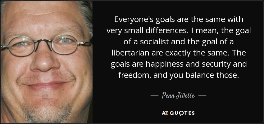 Everyone's goals are the same with very small differences. I mean, the goal of a socialist and the goal of a libertarian are exactly the same. The goals are happiness and security and freedom, and you balance those. - Penn Jillette