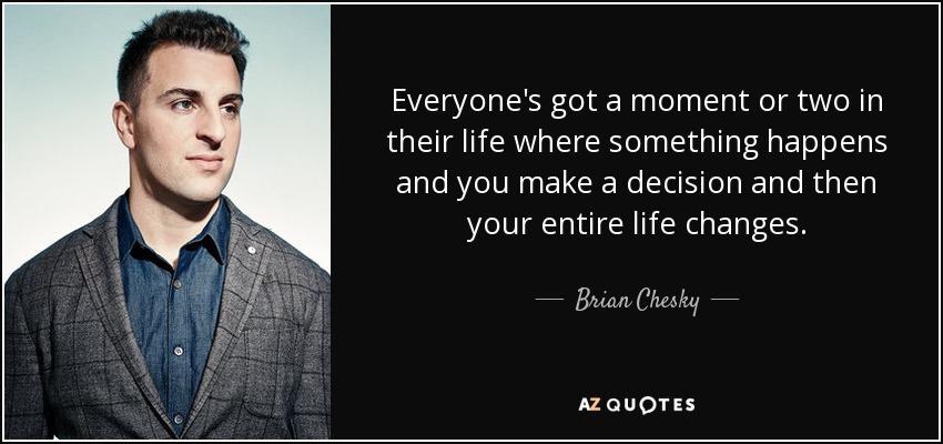 Everyone's got a moment or two in their life where something happens and you make a decision and then your entire life changes. - Brian Chesky