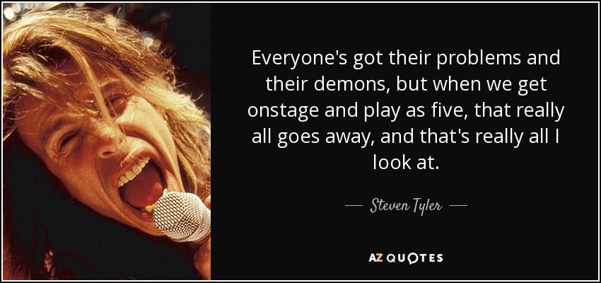 Everyone's got their problems and their demons, but when we get onstage and play as five, that really all goes away, and that's really all I look at. - Steven Tyler