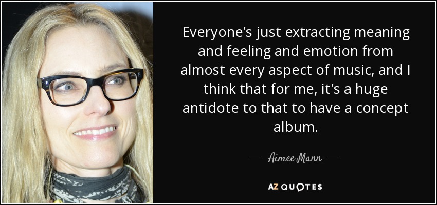 Everyone's just extracting meaning and feeling and emotion from almost every aspect of music, and I think that for me, it's a huge antidote to that to have a concept album. - Aimee Mann