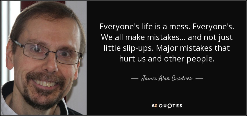 Everyone's life is a mess. Everyone's. We all make mistakes . . . and not just little slip-ups. Major mistakes that hurt us and other people. - James Alan Gardner