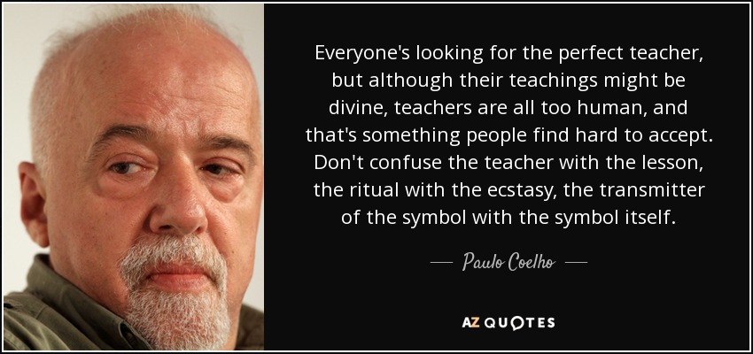 Everyone's looking for the perfect teacher, but although their teachings might be divine, teachers are all too human, and that's something people find hard to accept. Don't confuse the teacher with the lesson, the ritual with the ecstasy, the transmitter of the symbol with the symbol itself. - Paulo Coelho