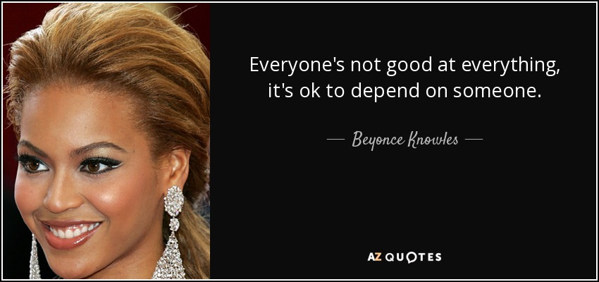Everyone's not good at everything, it's ok to depend on someone. - Beyonce Knowles