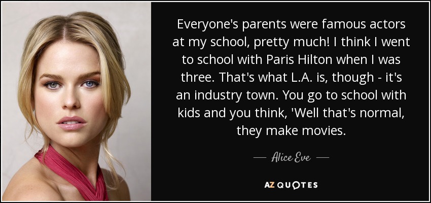 Everyone's parents were famous actors at my school, pretty much! I think I went to school with Paris Hilton when I was three. That's what L.A. is, though - it's an industry town. You go to school with kids and you think, 'Well that's normal, they make movies. - Alice Eve