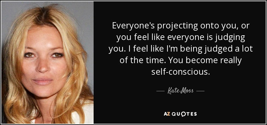 Everyone's projecting onto you, or you feel like everyone is judging you. I feel like I'm being judged a lot of the time. You become really self-conscious. - Kate Moss