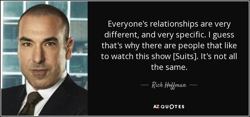Everyone's relationships are very different, and very specific. I guess that's why there are people that like to watch this show [Suits]. It's not all the same. - Rick Hoffman