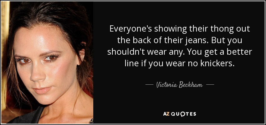 Everyone's showing their thong out the back of their jeans. But you shouldn't wear any. You get a better line if you wear no knickers. - Victoria Beckham