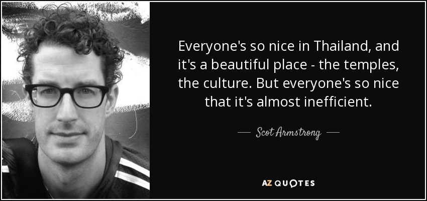 Everyone's so nice in Thailand, and it's a beautiful place - the temples, the culture. But everyone's so nice that it's almost inefficient. - Scot Armstrong