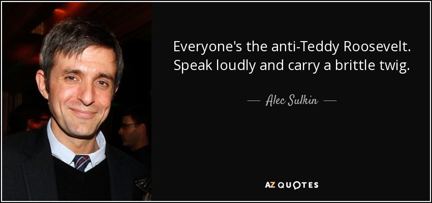 Everyone's the anti-Teddy Roosevelt. Speak loudly and carry a brittle twig. - Alec Sulkin