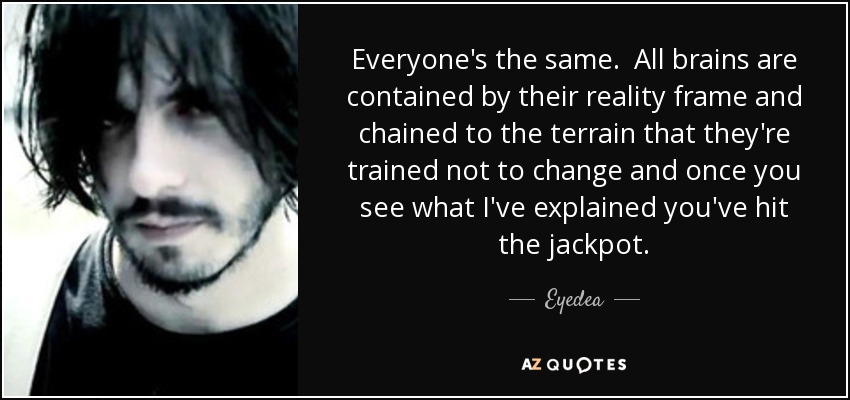 Everyone's the same. All brains are contained by their reality frame and chained to the terrain that they're trained not to change and once you see what I've explained you've hit the jackpot. - Eyedea