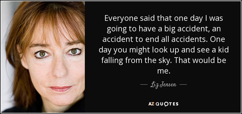 Everyone said that one day I was going to have a big accident, an accident to end all accidents. One day you might look up and see a kid falling from the sky. That would be me. - Liz Jensen