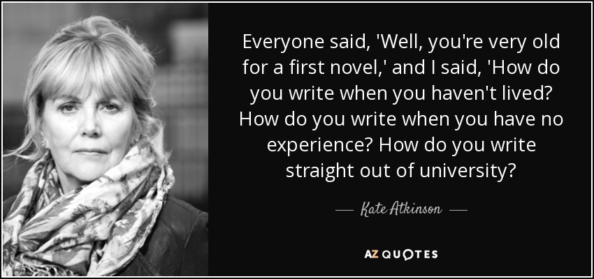Everyone said, 'Well, you're very old for a first novel,' and I said, 'How do you write when you haven't lived? How do you write when you have no experience? How do you write straight out of university? - Kate Atkinson