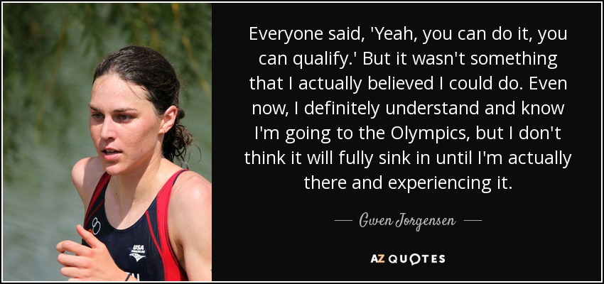 Everyone said, 'Yeah, you can do it, you can qualify.' But it wasn't something that I actually believed I could do. Even now, I definitely understand and know I'm going to the Olympics, but I don't think it will fully sink in until I'm actually there and experiencing it. - Gwen Jorgensen